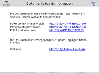 4
© PROJECT CONSULT Unternehmensberatung Dr. Ulrich Kampffmeyer GmbH 2011 / Autorenrecht: <Vorname Nachname> Jan-18 / Quelle: PROJECT CONSULT 2
Aktuelles zum Informationsmanagement: Themen, Trends, Standards und Recht Update-Tage EIM 2013Dr. Ulrich Kampffmeyer
Dokumentation & Information
Die Dokumentation der diesjährigen Update-Tage können Sie
sich von unserer Webseite herunterladen:
Powerpoint Handoutversion: http://bit.ly/PCHH_EIM2013-H
Powerpoint Showversion: http://bit.ly/PCHH_EIM2013-S
PDF Handoutversion: http://Bit.ly/PCHH_EIM2013
Die Dokumentation vorangegangener Update-Tagungen finden
Sie hier:
Webseite: http://bit.ly/Update_Handouts
 