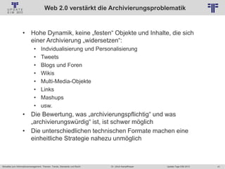 41
© PROJECT CONSULT Unternehmensberatung Dr. Ulrich Kampffmeyer GmbH 2011 / Autorenrecht: <Vorname Nachname> Jan-18 / Quelle: PROJECT CONSULT 2
Aktuelles zum Informationsmanagement: Themen, Trends, Standards und Recht Update-Tage EIM 2013Dr. Ulrich Kampffmeyer
Web 2.0 verstärkt die Archivierungsproblematik
• Hohe Dynamik, keine „festen“ Objekte und Inhalte, die sich
einer Archivierung „widersetzen“:
• Indvidualisierung und Personalisierung
• Tweets
• Blogs und Foren
• Wikis
• Multi-Media-Objekte
• Links
• Mashups
• usw.
• Die Bewertung, was „archivierungspflichtig“ und was
„archivierungswürdig“ ist, ist schwer möglich
• Die unterschiedlichen technischen Formate machen eine
einheitliche Strategie nahezu unmöglich
 