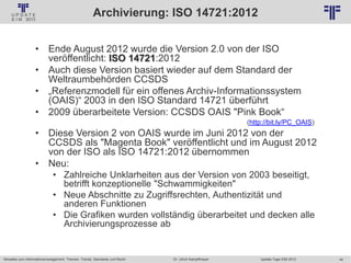 44
© PROJECT CONSULT Unternehmensberatung Dr. Ulrich Kampffmeyer GmbH 2011 / Autorenrecht: <Vorname Nachname> Jan-18 / Quelle: PROJECT CONSULT 2
Aktuelles zum Informationsmanagement: Themen, Trends, Standards und Recht Update-Tage EIM 2013Dr. Ulrich Kampffmeyer
Archivierung: ISO 14721:2012
• Ende August 2012 wurde die Version 2.0 von der ISO
veröffentlicht: ISO 14721:2012
• Auch diese Version basiert wieder auf dem Standard der
Weltraumbehörden CCSDS
• „Referenzmodell für ein offenes Archiv-Informationssystem
(OAIS)“ 2003 in den ISO Standard 14721 überführt
• 2009 überarbeitete Version: CCSDS OAIS "Pink Book“
(http://bit.ly/PC_OAIS)
• Diese Version 2 von OAIS wurde im Juni 2012 von der
CCSDS als "Magenta Book" veröffentlicht und im August 2012
von der ISO als ISO 14721:2012 übernommen
• Neu:
• Zahlreiche Unklarheiten aus der Version von 2003 beseitigt,
betrifft konzeptionelle "Schwammigkeiten"
• Neue Abschnitte zu Zugriffsrechten, Authentizität und
anderen Funktionen
• Die Grafiken wurden vollständig überarbeitet und decken alle
Archivierungsprozesse ab
 