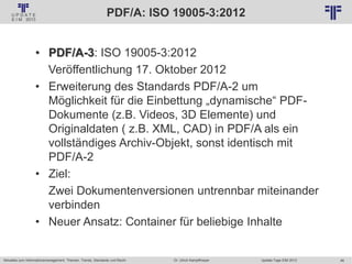46
© PROJECT CONSULT Unternehmensberatung Dr. Ulrich Kampffmeyer GmbH 2011 / Autorenrecht: <Vorname Nachname> Jan-18 / Quelle: PROJECT CONSULT 2
Aktuelles zum Informationsmanagement: Themen, Trends, Standards und Recht Update-Tage EIM 2013Dr. Ulrich Kampffmeyer
PDF/A: ISO 19005-3:2012
• PDF/A-3: ISO 19005-3:2012
Veröffentlichung 17. Oktober 2012
• Erweiterung des Standards PDF/A-2 um
Möglichkeit für die Einbettung „dynamische“ PDF-
Dokumente (z.B. Videos, 3D Elemente) und
Originaldaten ( z.B. XML, CAD) in PDF/A als ein
vollständiges Archiv-Objekt, sonst identisch mit
PDF/A-2
• Ziel:
Zwei Dokumentenversionen untrennbar miteinander
verbinden
• Neuer Ansatz: Container für beliebige Inhalte
 