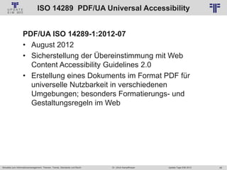 48
© PROJECT CONSULT Unternehmensberatung Dr. Ulrich Kampffmeyer GmbH 2011 / Autorenrecht: <Vorname Nachname> Jan-18 / Quelle: PROJECT CONSULT 2
Aktuelles zum Informationsmanagement: Themen, Trends, Standards und Recht Update-Tage EIM 2013Dr. Ulrich Kampffmeyer
ISO 14289 PDF/UA Universal Accessibility
PDF/UA ISO 14289-1:2012-07
• August 2012
• Sicherstellung der Übereinstimmung mit Web
Content Accessibility Guidelines 2.0
• Erstellung eines Dokuments im Format PDF für
universelle Nutzbarkeit in verschiedenen
Umgebungen; besonders Formatierungs- und
Gestaltungsregeln im Web
 