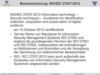 49
© PROJECT CONSULT Unternehmensberatung Dr. Ulrich Kampffmeyer GmbH 2011 / Autorenrecht: <Vorname Nachname> Jan-18 / Quelle: PROJECT CONSULT 2
Aktuelles zum Informationsmanagement: Themen, Trends, Standards und Recht Update-Tage EIM 2013Dr. Ulrich Kampffmeyer
Beweissicherung: ISO/IEC 27037:2012
ISO/IEC 27037:2012 Information technology --
Security techniques -- Guidelines for identification,
collection, acquisition and preservation of digital
evidence
am 15.Oktober 2012 veröffentlicht
• Teil der Reihe von Standards für Information
Security Management Systeme ISO 27000 und
ergänzt die grundlegenden Normen der ISO 27001
und ISO 27002, insbesondere die Anforderungen
an Maßnahmen und Kontrollen und die Verwaltung
der Sammlung von elektronischen Beweismitteln
• ISO / IEC 27037:2012 kann auch außerhalb des
Kontextes von Information Security Management
Systemen angewendet werden
 