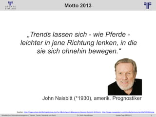5
© PROJECT CONSULT Unternehmensberatung Dr. Ulrich Kampffmeyer GmbH 2011 / Autorenrecht: <Vorname Nachname> Jan-18 / Quelle: PROJECT CONSULT 2
Aktuelles zum Informationsmanagement: Themen, Trends, Standards und Recht Update-Tage EIM 2013Dr. Ulrich Kampffmeyer
Motto 2013
„Trends lassen sich - wie Pferde -
leichter in jene Richtung lenken, in die
sie sich ohnehin bewegen.“
John Naisbitt (*1930), amerik. Prognostiker
Quellen: http://www.zitate.de/db/ergebnisse.php?sz=2&stichwort=&kategorie=&autor=Naisbitt,%20John, http://www.csaspeakers.com/media/pictures/profile/JOHNAI.png
 