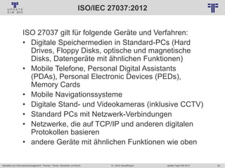 50
© PROJECT CONSULT Unternehmensberatung Dr. Ulrich Kampffmeyer GmbH 2011 / Autorenrecht: <Vorname Nachname> Jan-18 / Quelle: PROJECT CONSULT 2
Aktuelles zum Informationsmanagement: Themen, Trends, Standards und Recht Update-Tage EIM 2013Dr. Ulrich Kampffmeyer
ISO/IEC 27037:2012
ISO 27037 gilt für folgende Geräte und Verfahren:
• Digitale Speichermedien in Standard-PCs (Hard
Drives, Floppy Disks, optische und magnetische
Disks, Datengeräte mit ähnlichen Funktionen)
• Mobile Telefone, Personal Digital Assistants
(PDAs), Personal Electronic Devices (PEDs),
Memory Cards
• Mobile Navigationssysteme
• Digitale Stand- und Videokameras (inklusive CCTV)
• Standard PCs mit Netzwerk-Verbindungen
• Netzwerke, die auf TCP/IP und anderen digitalen
Protokollen basieren
• andere Geräte mit ähnlichen Funktionen wie oben
 