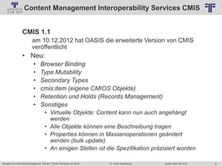 51
© PROJECT CONSULT Unternehmensberatung Dr. Ulrich Kampffmeyer GmbH 2011 / Autorenrecht: <Vorname Nachname> Jan-18 / Quelle: PROJECT CONSULT 2
Aktuelles zum Informationsmanagement: Themen, Trends, Standards und Recht Update-Tage EIM 2013Dr. Ulrich Kampffmeyer
Content Management Interoperability Services CMIS
CMIS 1.1
am 10.12.2012 hat OASIS die erweiterte Version von CMIS
veröffentlicht
• Neu:
• Browser Binding
• Type Mutability
• Secondary Types
• cmis:item (eigene CMIOS Objekte)
• Retention und Holds (Records Management)
• Sonstiges
• Virtuelle Objekte: Content kann nun auch angehängt
werden
• Alle Objekte können eine Beschreibung tragen
• Properties können in Massenoperationen geändert
werden (bulk update)
• An einigen Stellen ist die Spezifikation präzisiert worden
 