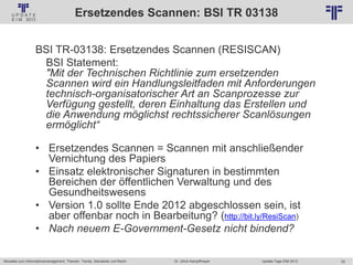 52
© PROJECT CONSULT Unternehmensberatung Dr. Ulrich Kampffmeyer GmbH 2011 / Autorenrecht: <Vorname Nachname> Jan-18 / Quelle: PROJECT CONSULT 2
Aktuelles zum Informationsmanagement: Themen, Trends, Standards und Recht Update-Tage EIM 2013Dr. Ulrich Kampffmeyer
Ersetzendes Scannen: BSI TR 03138
BSI TR-03138: Ersetzendes Scannen (RESISCAN)
BSI Statement:
"Mit der Technischen Richtlinie zum ersetzenden
Scannen wird ein Handlungsleitfaden mit Anforderungen
technisch-organisatorischer Art an Scanprozesse zur
Verfügung gestellt, deren Einhaltung das Erstellen und
die Anwendung möglichst rechtssicherer Scanlösungen
ermöglicht“
• Ersetzendes Scannen = Scannen mit anschließender
Vernichtung des Papiers
• Einsatz elektronischer Signaturen in bestimmten
Bereichen der öffentlichen Verwaltung und des
Gesundheitswesens
• Version 1.0 sollte Ende 2012 abgeschlossen sein, ist
aber offenbar noch in Bearbeitung? (http://bit.ly/ResiScan)
• Nach neuem E-Government-Gesetz nicht bindend?
 