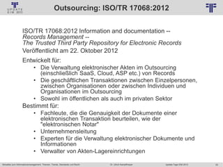 53
© PROJECT CONSULT Unternehmensberatung Dr. Ulrich Kampffmeyer GmbH 2011 / Autorenrecht: <Vorname Nachname> Jan-18 / Quelle: PROJECT CONSULT 2
Aktuelles zum Informationsmanagement: Themen, Trends, Standards und Recht Update-Tage EIM 2013Dr. Ulrich Kampffmeyer
Outsourcing: ISO/TR 17068:2012
ISO/TR 17068:2012 Information and documentation --
Records Management --
The Trusted Third Party Repository for Electronic Records
Veröffentlicht am 22. Oktober 2012
Entwickelt für:
• Die Verwaltung elektronischer Akten im Outsourcing
(einschließlich SaaS, Cloud, ASP etc.) von Records
• Die geschäftlichen Transaktionen zwischen Einzelpersonen,
zwischen Organisationen oder zwischen Individuen und
Organisationen im Outsourcing
• Sowohl im öffentlichen als auch im privaten Sektor
Bestimmt für:
• Fachleute, die die Genauigkeit der Dokumente einer
elektronischen Transaktion beurteilen, wie der
"elektronischen Notar"
• Unternehmensleitung
• Experten für die Verwaltung elektronischer Dokumente und
Informationen
• Verwalter von Akten-Lagereinrichtungen
 