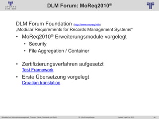 54
© PROJECT CONSULT Unternehmensberatung Dr. Ulrich Kampffmeyer GmbH 2011 / Autorenrecht: <Vorname Nachname> Jan-18 / Quelle: PROJECT CONSULT 2
Aktuelles zum Informationsmanagement: Themen, Trends, Standards und Recht Update-Tage EIM 2013Dr. Ulrich Kampffmeyer
DLM Forum: MoReq2010®
DLM Forum Foundation (http://www.moreq.info)
„Modular Requirements for Records Management Systems“
• MoReq2010® Erweiterungsmodule vorgelegt
• Security
• File Aggregation / Container
• Zertifizierungsverfahren aufgesetzt
Test Framework
• Erste Übersetzung vorgelegt
Croatian translation
 