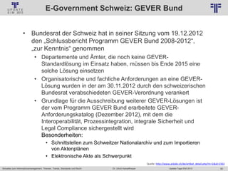 60
© PROJECT CONSULT Unternehmensberatung Dr. Ulrich Kampffmeyer GmbH 2011 / Autorenrecht: <Vorname Nachname> Jan-18 / Quelle: PROJECT CONSULT 2
Aktuelles zum Informationsmanagement: Themen, Trends, Standards und Recht Update-Tage EIM 2013Dr. Ulrich Kampffmeyer
E-Government Schweiz: GEVER Bund
• Bundesrat der Schweiz hat in seiner Sitzung vom 19.12.2012
den „Schlussbericht Programm GEVER Bund 2008-2012“,
„zur Kenntnis“ genommen
• Departemente und Ämter, die noch keine GEVER-
Standardlösung im Einsatz haben, müssen bis Ende 2015 eine
solche Lösung einsetzen
• Organisatorische und fachliche Anforderungen an eine GEVER-
Lösung wurden in der am 30.11.2012 durch den schweizerischen
Bundesrat verabschiedeten GEVER-Verordnung verankert
• Grundlage für die Ausschreibung weiterer GEVER-Lösungen ist
der vom Programm GEVER Bund erarbeitete GEVER-
Anforderungskatalog (Dezember 2012), mit dem die
Interoperabilität, Prozessintegration, integrale Sicherheit und
Legal Compliance sichergestellt wird
Besonderheiten:
• Schnittstellen zum Schweitzer Nationalarchiv und zum Importieren
von Aktenplänen
• Elektronische Akte als Schwerpunkt
Quelle: http://www.arbido.ch/de/artikel_detail.php?m=1&id=1562
 