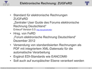 61
© PROJECT CONSULT Unternehmensberatung Dr. Ulrich Kampffmeyer GmbH 2011 / Autorenrecht: <Vorname Nachname> Jan-18 / Quelle: PROJECT CONSULT 2
Aktuelles zum Informationsmanagement: Themen, Trends, Standards und Recht Update-Tage EIM 2013Dr. Ulrich Kampffmeyer
Elektronische Rechnung: ZUGFeRD
• Standard für elektronische Rechnungen
ZUGFeRD
„Zentraler User Guide des Forums elektronische
Rechnung Deutschland“
Entwurf Version 0.5 (http://bit.ly/ZUGFeRD)
• Hrsg. von FeRD
„Forum elektronische Rechnung Deutschland“
Dezember 2012
• Versendung von standardisierten Rechnungen als
PDF mit integriertem XML-Datensatz für die
automatische Verarbeitung
• Ergänzt EDI-Standards wie EANCOM®
• Soll auch auf europäischer Ebene verankert werden
 