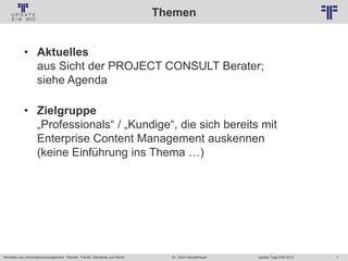 7
© PROJECT CONSULT Unternehmensberatung Dr. Ulrich Kampffmeyer GmbH 2011 / Autorenrecht: <Vorname Nachname> Jan-18 / Quelle: PROJECT CONSULT 2
Aktuelles zum Informationsmanagement: Themen, Trends, Standards und Recht Update-Tage EIM 2013Dr. Ulrich Kampffmeyer
Themen
• Aktuelles
aus Sicht der PROJECT CONSULT Berater;
siehe Agenda
• Zielgruppe
„Professionals“ / „Kundige“, die sich bereits mit
Enterprise Content Management auskennen
(keine Einführung ins Thema …)
 