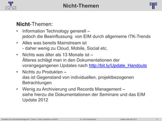 8
© PROJECT CONSULT Unternehmensberatung Dr. Ulrich Kampffmeyer GmbH 2011 / Autorenrecht: <Vorname Nachname> Jan-18 / Quelle: PROJECT CONSULT 2
Aktuelles zum Informationsmanagement: Themen, Trends, Standards und Recht Update-Tage EIM 2013Dr. Ulrich Kampffmeyer
Nicht-Themen
Nicht-Themen:
• Information Technology generell –
jedoch die Beeinflussung von EIM durch allgemeine ITK-Trends
• Alles was bereits Mainstream ist
- daher wenig zu Cloud, Mobile, Social etc.
• Nichts was älter als 13 Monate ist –
Älteres schlägt man in den Dokumentationen der
vorangegangenen Updates nach http://bit.ly/Update_Handouts
• Nichts zu Produkten –
das ist Gegenstand von individuellen, projektbezogenen
Betrachtungen
• Wenig zu Archivierung und Records Management –
siehe hierzu die Dokumentationen der Seminare und das EIM
Update 2012
 