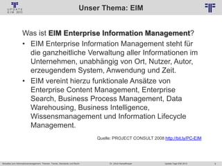 9
© PROJECT CONSULT Unternehmensberatung Dr. Ulrich Kampffmeyer GmbH 2011 / Autorenrecht: <Vorname Nachname> Jan-18 / Quelle: PROJECT CONSULT 2
Aktuelles zum Informationsmanagement: Themen, Trends, Standards und Recht Update-Tage EIM 2013Dr. Ulrich Kampffmeyer
Unser Thema: EIM
Was ist EIM Enterprise Information Management?
• EIM Enterprise Information Management steht für
die ganzheitliche Verwaltung aller Informationen im
Unternehmen, unabhängig von Ort, Nutzer, Autor,
erzeugendem System, Anwendung und Zeit.
• EIM vereint hierzu funktionale Ansätze von
Enterprise Content Management, Enterprise
Search, Business Process Management, Data
Warehousing, Business Intelligence,
Wissensmanagement und Information Lifecycle
Management.
Quelle: PROJECT CONSULT 2008 http://bit.ly/PC-EIM
 