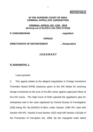 1
REPORTABLE
IN THE SUPREME COURT OF INDIA
CRIMINAL APPELLATE JURISDICTION
CRIMINAL APPEAL NO. 1340 2019
(Arising out of SLP(Crl.) No.7523 of 2019)
P. CHIDAMBARAM ...Appellant
VERSUS
DIRECTORATE OF ENFORCEMENT …Respondent
J U D G M E N T
R. BANUMATHI, J.
Leave granted.
2. This appeal relates to the alleged irregularities in Foreign Investment
Promotion Board (FIPB) clearance given to the INX Media for receiving
foreign investment to the tune of Rs.305 crores against approved inflow of
Rs.4.62 crores. The High Court of Delhi rejected the appellant’s plea for
anticipatory bail in the case registered by Central Bureau of Investigation
(CBI) being RC No.220/2017-E-0011 under Section 120B IPC read with
Section 420 IPC, Section 8 and Section 13(2) read with Section 13(1)(d) of
the Prevention of Corruption Act, 1988. By the impugned order dated
Digitally signed by
ASHWANI KUMAR
Date: 2019.09.05
14:14:59 IST
Reason:
Signature Not Verified
 