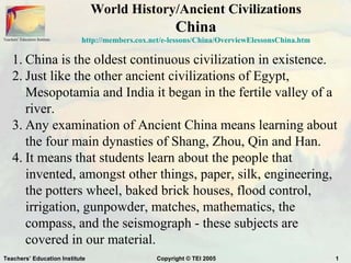 World History/Ancient Civilizations
                                                           China
Teachers’ Education Institute   http://members.cox.net/e-lessons/China/OverviewElessonsChina.htm

     1. China is the oldest continuous civilization in existence.
     2. Just like the other ancient civilizations of Egypt,
        Mesopotamia and India it began in the fertile valley of a
        river.
     3. Any examination of Ancient China means learning about
        the four main dynasties of Shang, Zhou, Qin and Han.
     4. It means that students learn about the people that
        invented, amongst other things, paper, silk, engineering,
        the potters wheel, baked brick houses, flood control,
        irrigation, gunpowder, matches, mathematics, the
        compass, and the seismograph - these subjects are
        covered in our material.
Teachers’ Education Institute                        Copyright © TEI 2005                          1
 