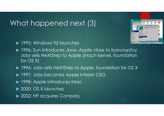 What happened next (2)
 1987: IBM announces PS/2 platform (Microchannel architecture).
Microsoft ships Windows 2.0
 1988: IBM and Microsoft introduce OS/2. Compaq and Gang of
Nine push EISA architecture
 1989: Steve Job‘s NeXT becomes available. Microsoft offers
Word for Windows
 1990: Windows 3.0 hits the market
 1991: Linus Torvalds creates initial Linux version
 1993: Windows NT introduced. IBM in crisis
 1994: Netscape founded, WWW takes off
 
