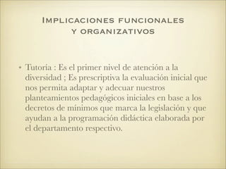 Implicaciones funcionales
y organizativos
• Tutoría : Es el primer nivel de atención a la
diversidad ; Es prescriptiva la evaluación inicial que
nos permita adaptar y adecuar nuestros
planteamientos pedagógicos iniciales en base a los
decretos de mínimos que marca la legislación y que
ayudan a la programación didáctica elaborada por
el departamento respectivo.
 