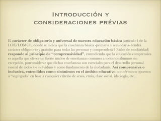 El carácter de obligatorio y universal de nuestra educación básica (artículo 4 de la
LOE/LOMCE, donde se indica que la enseñanza básica -primaria y secundaria- tendrá
carácter obligatorio y gratuíto para todas las personas y comprenderá 10 años de escolaridad)
responde al principio de “comprensividad”, entendiendo que la educación comprensiva
es aquella que ofrece un fuerte núcleo de enseñanzas comunes a todos los alumnos sin
excepción, porconsiderar que dichas enseñanzas son esenciales para el desarrollo personal
ysocial de todos los individuos y como fundamento de la ciudadanía. Así comprensiva o
inclusiva, entendidos como sinónimos en el ámbito educativo, son términos opuestos
a “segregado” en base a cualquier criterio de sexos, etnia, clase social, ideología, etc...
Introducción y
consideraciones prévias
 