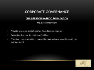 CORPORATE GOVERNANCE
CHAIRPERSON HASHOO FOUNDATION
Ms. Sarah Hashwani
• Provide strategic guidelines for foundation activities
• Executive director to chairman’s office
• Effective communication channel between chairman office and the
management
 