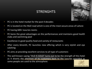 STRENGHTS
• PC is in the hotel market for the past 4 decades
• PC is located on the Mall road which is one of the most secure areas of Lahore
• PC having 600+ luxuries rooms
• PC bares the great advantages on the performances and maintains good health
clubs and swimming pool
• Excellence in good quality food and variety of restaurants
• After every 6month, PC launches new offering which is very stylish and eye
catching
• PC aims at providing excellent services to all type of customers
• The well-known saying "OLD IS GOLD" turns out to be the strength of this hotel
as it diverts the attention of its customers back to the luxuries provided as
some people are used to the atmosphere
 
