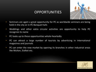 OPPORTUNITIES
• Seminars are again a great opportunity for PC as worldwide seminars are being
held in the city or in PC Banquet halls
• Weddings and other extra circular activities are opportunity to help PC
recognize its name
• PC looks up to these opportunities whole-heartedly
• PC can attract a large number of tourists by advertising in international
magazines and journals
• PC can enter the new market by opening its branches in other industrial areas
like Multan, Sialkot etc.
 