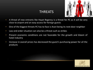 THREATS
• A threat of new entrants like Hayat Regency is a threat for PC as it will be very
close to airport and an easy access for foreign guests
• One of the biggest threats PC has to face is Avari being its next door neighbor
• Law and order situation can also be a threat such as strikes
• Present economic conditions are not favorable for the growth and bloom of
hotel industry
• Increase in overall prices has decreased the guest’s purchasing power for all the
products
 