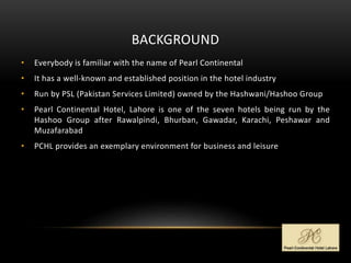 BACKGROUND
• Everybody is familiar with the name of Pearl Continental
• It has a well-known and established position in the hotel industry
• Run by PSL (Pakistan Services Limited) owned by the Hashwani/Hashoo Group
• Pearl Continental Hotel, Lahore is one of the seven hotels being run by the
Hashoo Group after Rawalpindi, Bhurban, Gawadar, Karachi, Peshawar and
Muzafarabad
• PCHL provides an exemplary environment for business and leisure
 