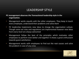 LEADERSHIP STYLE
PC management observes the Transactional leadership style in the
organization.
• Management works equally with the other employees. They keep in touch
every employee, understand their problems and solve them
• PC leadership implements new ideas to change the organization culture.
Though some set rules and regulations are implemented however new ideas
from every level are always welcomed
• Management follow the best of the principles which motivates other
employees to perform even better and together it shows a great enthusiasm
towards guest satisfaction.
• Management works with employees to find out the root causes and solve
the problem in case of any crisis
 