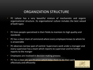 ORGANIZATION STRUCTURE
• PC Lahore has a very beautiful mixture of mechanistic and organic
organizational structure. Its organizational culture includes the best valued
of both types
• PC hires people specialized in their fields to maintain its high quality and
standards
• PC has a clear chain of command where every employee knows to whom he
is answerable
• PC observes narrow span of control. Supervisors work under a manager and
every supervisor has a team which reports to supervisor and he further
reports to the manger
• Employees are involved in decision making process
• PC has a clear job specification which helps them to do their work
effectively and efficiently
 