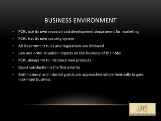BUSINESS ENVIRONMENT
• PCHL use its own research and development department for marketing
• PCHL has its own security system
• All Government rules and regulations are followed
• Law and order situation impacts on the business of the hotel
• PCHL always try to introduce new products
• Guest satisfaction is the first priority
• Both national and internal guests are approached whole heartedly to gain
maximum business
 