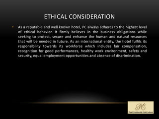 ETHICAL CONSIDERATION
• As a reputable and well known hotel, PC always adheres to the highest level
of ethical behavior. It firmly believes in the business obligations while
seeking to protect, secure and enhance the human and natural resources
that will be needed in future. As an international entity, the hotel fulfils its
responsibility towards its workforce which includes fair compensation,
recognition for good performances, healthy work environment, safety and
security, equal employment opportunities and absence of discrimination.
 