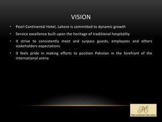 VISION
• Pearl Continental Hotel, Lahore is committed to dynamic growth
• Service excellence built upon the heritage of traditional hospitality
• It strive to consistently meet and surpass guests, employees and others
stakeholders expectations
• It feels pride in making efforts to position Pakistan in the forefront of the
international arena
 