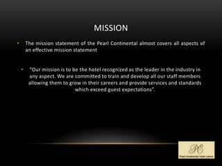 MISSION
• The mission statement of the Pearl Continental almost covers all aspects of
an effective mission statement
• “Our mission is to be the hotel recognized as the leader in the industry in
any aspect. We are committed to train and develop all our staff members
allowing them to grow in their careers and provide services and standards
which exceed guest expectations”.
 