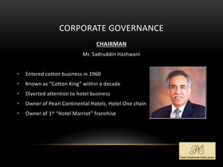 CORPORATE GOVERNANCE
CHAIRMAN
Mr. Sadruddin Hashwani
• Entered cotton business in 1960
• Known as “Cotton King” within a decade
• Diverted attention to hotel business
• Owner of Pearl Continental Hotels, Hotel One chain
• Owner of 1st “Hotel Marriot” franchise
 