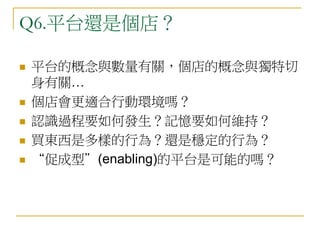 Q6.平台還是個店？
 平台的概念與數量有關，個店的概念與獨特切
身有關…
 個店會更適合行動環境嗎？
 認識過程要如何發生？記憶要如何維持？
 買東西是多樣的行為？還是穩定的行為？
 “促成型”(enabling)的平台是可能的嗎？
 