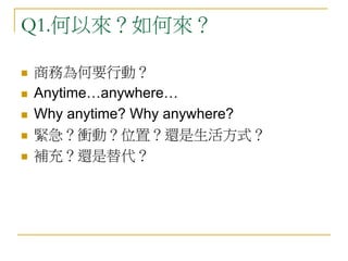 Q1.何以來？如何來？
 商務為何要行動？
 Anytime…anywhere…
 Why anytime? Why anywhere?
 緊急？衝動？位置？還是生活方式？
 補充？還是替代？
 