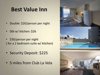 Best Value Inn

? Double: $20/person per night

? Dbl w/ kitchen: $26

? $30/person per night
( for a 2 bedroom suite w/ kitchen)

? Security Deposit: $225

? 5 miles from Club La Vela
 