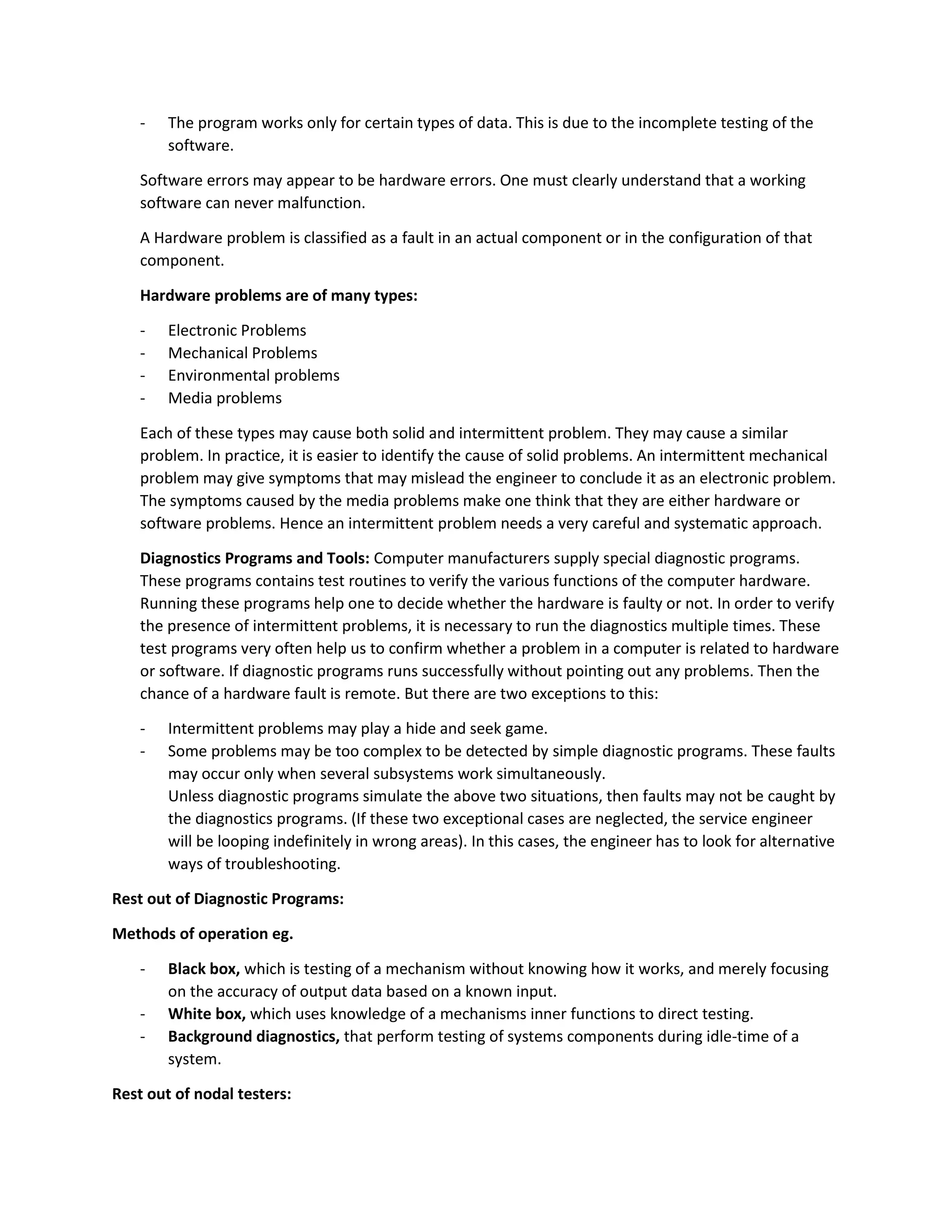 - The program works only for certain types of data. This is due to the incomplete testing of the
software.
Software errors may appear to be hardware errors. One must clearly understand that a working
software can never malfunction.
A Hardware problem is classified as a fault in an actual component or in the configuration of that
component.
Hardware problems are of many types:
- Electronic Problems
- Mechanical Problems
- Environmental problems
- Media problems
Each of these types may cause both solid and intermittent problem. They may cause a similar
problem. In practice, it is easier to identify the cause of solid problems. An intermittent mechanical
problem may give symptoms that may mislead the engineer to conclude it as an electronic problem.
The symptoms caused by the media problems make one think that they are either hardware or
software problems. Hence an intermittent problem needs a very careful and systematic approach.
Diagnostics Programs and Tools: Computer manufacturers supply special diagnostic programs.
These programs contains test routines to verify the various functions of the computer hardware.
Running these programs help one to decide whether the hardware is faulty or not. In order to verify
the presence of intermittent problems, it is necessary to run the diagnostics multiple times. These
test programs very often help us to confirm whether a problem in a computer is related to hardware
or software. If diagnostic programs runs successfully without pointing out any problems. Then the
chance of a hardware fault is remote. But there are two exceptions to this:
- Intermittent problems may play a hide and seek game.
- Some problems may be too complex to be detected by simple diagnostic programs. These faults
may occur only when several subsystems work simultaneously.
Unless diagnostic programs simulate the above two situations, then faults may not be caught by
the diagnostics programs. (If these two exceptional cases are neglected, the service engineer
will be looping indefinitely in wrong areas). In this cases, the engineer has to look for alternative
ways of troubleshooting.
Rest out of Diagnostic Programs:
Methods of operation eg.
- Black box, which is testing of a mechanism without knowing how it works, and merely focusing
on the accuracy of output data based on a known input.
- White box, which uses knowledge of a mechanisms inner functions to direct testing.
- Background diagnostics, that perform testing of systems components during idle-time of a
system.
Rest out of nodal testers:
 