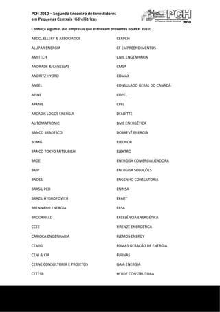 
    PCH 2010 – Segundo Encontro de Investidores  
    em Pequenas Centrais Hidrelétricas 

    Conheça algumas das empresas que estiveram presentes no PCH 2010: 

    ABDO, ELLERY & ASSOCIADOS                     CERPCH 

    ALUPAR ENERGIA                                CF EMPREENDIMENTOS 

    AMITECH                                       CIVIL ENGENHARIA 

    ANDRADE & CANELLAS                            CMSA 

    ANDRITZ HYDRO                                 COMAX 

    ANEEL                                         CONSULADO GERAL DO CANADÁ 

    APINE                                         COPEL 

    APMPE                                         CPFL 

    ARCADIS LOGOS ENERGIA                         DELOITTE 

    AUTOMATRONIC                                  DME ENERGÉTICA 

    BANCO BRADESCO                                DOBREVÊ ENERGIA 

    BDMG                                          ELECNOR 

    BANCO TOKYO MITSUBISHI                        ELEKTRO 

    BRDE                                          ENERGISA COMERCIALIZADORA 

    BMP                                           ENERGISA SOLUÇÕES 

    BNDES                                         ENGENHO CONSULTORIA 

    BRASIL PCH                                    ENINSA 

    BRAZIL HYDROPOWER                             EPART 

    BRENNAND ENERGIA                              ERSA 

    BROOKFIELD                                    EXCELÊNCIA ENERGÉTICA 

    CCEE                                          FIRENZE ENERGÉTICA 

    CARIOCA ENGENHARIA                            FLEMOS ENERGY 

    CEMIG                                         FOMAS GERAÇÃO DE ENERGIA 

    CENI & CIA                                    FURNAS 

    CERNE CONSULTORIA E PROJETOS                  GAIA ENERGIA 

    CETESB                                        HERDE CONSTRUTORA 


 
     
 
