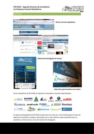 PCH 2010 – Segundo Encontro de Investidores  
    em Pequenas Centrais Hidrelétricas 
     
    Marketing   
                                                                 

                                                                Banner site dos apoiadores 

                                                                 

                                                                 

                                                                                     

                                                                                     

                                                                                     

                                                                                     

                                                                                     

                                                                                     

                                     Material de divulgação do evento 

                                              
                                                      

                                      

                                      

                                      

                                                          

                                                          

                                                                Painel dos patrocinadores do evento 

    Foram apoiadores do PCH 2010 as seguintes instituições e veículos especializados: 




    As ações de divulgação do PCH 2010 se basearam em envio de e‐mail marketing para a base de 
    dados de investidores e público relacionado com o setor elétrico, ações específicas para os 
    apoiadores institucionais e envio de material de divulgação. 

 
     
 