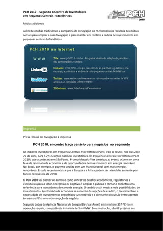 PCH 2010 – Segundo Enconntro de Inve
                                       estidores 
    em P
       Pequenas Centrais Hidrelétricas
     
    Mídia
        as adicionais
                    s 

    Além das mídias t
                    tradicionais a campanha de divulgaçã ão do PCH ut
                                                                    tilizou os rec
                                                                                 cursos das m
                                                                                            mídias 
    sociais para ampliar a sua divulgação e pa
                                             ara manter e
                                                        em contato a cadeia de innvestimentos em 
    pequenas centraiis hidrelétricas. 




                                                                                                      

     

    Impr
       rensa    
    Press
        s release de d
                     divulgação à imprensa 

            PCH 20
                 010: encon
                          ntro traça cenário para negóc
                                             p        cios no se
                                                               egmento

    Os maiores invest tidores em PPequenas Centrais Hidrel létricas (PCH
                                                                       Hs) irão se reu
                                                                                     unir, nos dias 28 e 
    29 de
        e abril, para o
                      o 2º Encontrro Nacional Investidores em Pequena  as Centrais HHidrelétricas (PCH 
    2010), que aconte ecerá em São Paulo.  Pro omovido pelaa Viex americas, o evento o ocorre em uma 
         de retomada
    fase d            a da econom
                                mia e de opor  rtunidades de
                                                           e investimenntos em ener  rgia renovávvel. 
    No Brrasil, por exe
                      emplo, o govverno sinaliza
                                               a com um Plaano Decenal com mais energias 
    renovváveis. Estuddo recente m
                                 mostra que a Europa e a Á África podemm ser atendid das somente e por 
    fonte
        es renováveis s até 2050.  
    O PCHH 2010 vai discutir os rum
                                  mos e como vencer os de esafios econômicos, regu  ulatórios e 
    estruturais para o
                     o setor energgético. O obj
                                              jetivo é ampliar o público
                                                                       o e tornar o e
                                                                                    encontro um  ma 
    referência para in
                     nvestidores ddo ramo de eenergia. O ce
                                                          enário atual mostra mais s possibilidaddes de 
    inves
        stimentos. A retomada da  a economia, o aumento das opções d   de crédito, o
                                                                                   o crescimento  o e a 
    neces            nvestimentos energético
         ssidade de in                       os sustentáveeis e a consta
                                                                       ante discussãão entre age entes 
    torna
        am as PCHs u uma ótima opção de negócio. 
        ndo dados da Agência Na
    Segun                      acional de En
                                           nergia Elétric
                                                        ca (Aneel) ex
                                                                    xistem hoje 3
                                                                                357 PCHs em
                                                                                          m 
    opera
        ação no país, com potência instalada
                                           a de 3 mil MW
                                                       W. Em construção, são 68 projetos em 

 
     
 