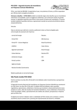 PCH 2010 – Segundo Encontro de Investidores  
    em Pequenas Centrais Hidrelétricas 
     
    PCHs, num total de 498 MW. A expectativa é que, nos próximos 10 anos, as PCHs respondam 
    por 10% da matriz energética brasileira. 
    Entraves e desafios – O PCH 2010 também vai abordar alguns dos desafios que os investidores 
    enfrentam na atualidade, como as exigências ambientais, que continuam sendo um grande 
    entrave. A regulação específica para PCHs é outro ponto na pauta dos investidores. O evento 
    também debaterá questões técnicas e operacionais visando ao aumento da eficiência destes 
    empreendimentos. 

    Veículos 

    Veja os veículos que cobriram o evento, publicaram notas ou foram atingidos pela 
    comunicação da assessoria de imprensa: 

    ‐ Jornal da Energia                                 ‐ Reuters 

    ‐ Portal PCH                                        ‐ BN Americas 

    ‐ Portal R7 – Coluna Negócios                       ‐ Brasil Econômico 

    ‐ CERPCH                                            ‐ Valor Online 

    ‐ Agenda Sustentável                                ‐ Brasil Energia 

    ‐ Yahoo Notícias                                    ‐ Revista GTD 

    ‐ Ambiente Energia                                  ‐ DCI 

    ‐ Portal Lumiére                                    ‐ CBN 

    ‐ Agência Estado                                     

    ‐ Revista Grandes Construtores 


    Matéria publicada no Jornal da Energia 

    São Paulo recebe PCH 2010 
    Evento acontece nos dias 28 e 29 de abril e terá debates sobre investimentos e perspectivas 
    para o setor 
    O Segundo Encontro Nacional de Investidores em Pequenas Centrais Hidrelétricas acontecerá 
    em São Paulo, nos dias 28 e 29 de abril. A edição 2010 terá debates sobre questões 
    regulatórias, operacionais, ambientais e técnicas que envolvem o desenvolvimento de novos 
    projetos no setor, além de estudos de inventário hidrelétrico, riscos ambientais e financeiros, 
    novas tecnologias, leilões, aproveitamento de créditos de carbono, perspectivas e impactos 
    para as PCHs e etc. 
     
    O objetivo do evento é debater sobre a viabilidade de PCHs tendo como contexto o cenário 
    econômico atual e contará com a presença de representantes do Governo, entidades 

 
     
 