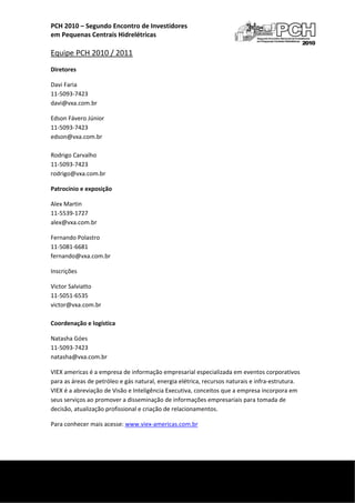 PCH 2010 – Segundo Encontro de Investidores  
    em Pequenas Centrais Hidrelétricas 
     
    Equipe PCH 2010 / 2011 
    Diretores 

    Davi Faria 
    11‐5093‐7423 
    davi@vxa.com.br 

    Edson Fávero Júnior 
    11‐5093‐7423 
    edson@vxa.com.br 
     
    Rodrigo Carvalho 
    11‐5093‐7423 
    rodrigo@vxa.com.br 

    Patrocínio e exposição 

    Alex Martin 
    11‐5539‐1727 
    alex@vxa.com.br 

    Fernando Polastro 
    11‐5081‐6681 
    fernando@vxa.com.br 

    Inscrições 

    Victor Salviatto 
    11‐5051‐6535 
    victor@vxa.com.br 
     
    Coordenação e logística 

    Natasha Góes 
    11‐5093‐7423 
    natasha@vxa.com.br 

    VIEX americas é a empresa de informação empresarial especializada em eventos corporativos 
    para as áreas de petróleo e gás natural, energia elétrica, recursos naturais e infra‐estrutura. 
    VIEX é a abreviação de Visão e Inteligência Executiva, conceitos que a empresa incorpora em 
    seus serviços ao promover a disseminação de informações empresariais para tomada de 
    decisão, atualização profissional e criação de relacionamentos.  

    Para conhecer mais acesse: www.viex‐americas.com.br 




 
     
 