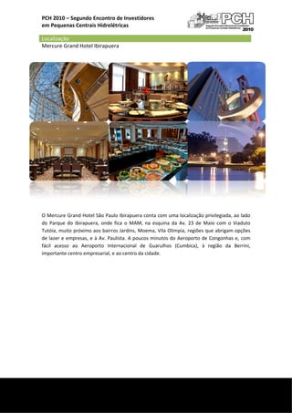  
    PCH 2010 – Segundo Enconntro de Inve
                                       estidores 
    em P
       Pequenas Centrais Hidrelétricas

    Localização   
    Merccure Grand Hotel Ibirap
                              puera  




     

    O Me  ercure Grand d Hotel São  Paulo Ibirap
                                               puera conta c
                                                           com uma loc  calização priivilegiada, ao
                                                                                                  o lado 
    do  Paarque  do  Ibirapuera,  on fica  o  M
                                   nde                     quina  da  Av.  23  de  Mai com  o  Viaduto 
                                               MAM,  na  esq                         io 
    Tutói ia, muito próóximo aos bairros Jardinns, Moema, VVila Olimpia,, regiões que abrigam opções 
    de lazer e  empre esas, e à Av. Paulista. A  poucos minutos do Aer roporto de C Congonhas e com 
                                                                                                 e, 
    fácil  acesso  ao  Aeroporto  Internacion de  Guar
                                               nal         rulhos  (Cummbica),  à  reegião  da  Berrini, 
    importante centr  ro empresarial, e ao centtro da cidade
                                                           e. 

                                                       

                                                       

     

     

     

     

     

     

     


 
     
 