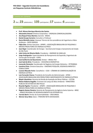  
    PCH 2010 – Segundo Encontro de Investidores  
    em Pequenas Centrais Hidrelétricas 

                                                  

    O evento em números     
    2 dias | 23 palestrantes |  135 participantes | 17 Apoiadores | 6 patrocinadores 
    Palestrantes  
        •   Prof. Afonso Henrique Moreira dos Santos 
        •   Alessandra Amaral: Diretora Corporativa – ENERGISA COMERCIALIZADORA 
        •   Ana Raquel Paiva Martins: Gerente ‐ BNDES 
        •   Daniel Araujo Carneiro: Consultor e Professor 
        •   Decio Michellis Júnior: Assessor Técnico da Vice‐presidência de Engenharia e Meio 
            Ambiente – REDE ENERGIA 
        •   Fábio Dias: Diretor Executivo ‐ APMPE – ASSOCIAÇÃO BRASILEIRA DE PEQUENAS E 
            MÉDIOS PRODUTORES DE ENERGIA ELÉTRICA 
        •   Jean Negri: Coordenador de Energia – Secretaria de Energia e Saneamento do Estado 
            de São Paulo 
        •   João Carlos de Oliveira Mello: Presidente – ANDRADE & CANELLAS 
        •   Jorge Andriguetto: Superintendente de Planejamento da Expansão, Engenharia de 
            Construção da Geração ‐ COPEL 
        •   José Guilherme do Nascimento: Diretor – BRASIL PCH 
        •   José Said de Brito: Presidente – EXCELÊNCIA ENERGÉTICA 
        •   Leonardo Clemente: Coordenador de Negócios de Energia Hidráulica – PETROBRAS 
        •   Leontina Pinto: Diretora Executiva – ENGENHO PESQUISA, DESENVOLVIMENTO E 
            CONSULTORIA 
        •   Luciano Macedo Freire: Conselheiro – CCEE – CÂMARA DE COMERCIALIZAÇÃO DE 
            ENERGIA ELÉTRICA 
        •   Luiz Fernando Vianna: Presidente do Conselho de Administração – APINE – 
            ASSOCIAÇÃO BRASILEIRA DOS PRODUTORES INDEPENDENTES DE ENERGIA ELÉTRICA 
        •   Mayla Fukushima: Gerente da Divisão de Avaliação de Obras Públicas – CETESB 
        •   Nelson Roberto Bugalho: Promotor de Justiça do Meio Ambiente – MINISTÉRIO 
            PUBLICO DO ESTADO DE SÃO PAULO 
        •   Ricardo Pigatto: Presidente – APMPE – ASSOCIAÇÃO BRASILEIRA DE PEQUENAS E 
            MÉDIOS PRODUTORES DE ENERGIA ELÉTRICA 
        •   Rogerio Gomes Penetra: Gerente de Planejamento da Agência Santa Catarina – BRDE 
            – BANCO REGIONAL DE DESENVOLVIMENTO DO EXTREMO SUL 
        •   Tarcisio Borin: Diretor de Sustentabilidade – ERSA BRASIL 
        •   Werner Grau Neto: Sócio – PINHEIRO NETO ADVOGADOS 
                                    




 
     
 