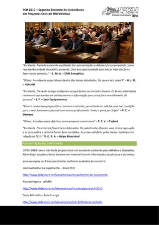  
    PCH 2010 – Segundo Encontro de Investidores  
    em Pequenas Centrais Hidrelétricas 




    “Excelente. Além da excelente qualidade das apresentações e debates fui surpreendido com a 
    representatividade do público presente. Uma boa oportunidade para trocar informações e 
    fazer novos contatos.” – E. M. A. – DME Energética 

    “Ótimo. Atendeu às expectativas dentro dos temas abordados. De zero a dez, nota 9” – H. J. M. 
    – Hotchief 

    “Excelente. O evento atingiu o objetivo ao qual fomos ao encontro buscar. Os temas abordados 
    realmente acrescentaram conhecimento e informação para atuação e entendimento do 
    assunto” – J. F. – Saur Equipamentos 

    “Evento muito bem preparado e com bom conteúdo, permitindo em adição uma boa condição 
    para o relacionamento pessoal com outros profissionais. Valeu a pena participar” – P. C. – 
    Siemens 

    “Ótimo. Atendeu meus objetivos como empresa construtora” – T. Z. V. – Techint 

    “Excelente. Os temários foram bem elaborados. Os palestrantes fizeram uma ótima exposição 
    e as conclusões e debates foram bem sucedidos. Eu estou satisfeito pelas ideias recolhidas em 
    relação às PCHs.” V. D. R. A. – Itaipu Binacional 

    Apresentação dos palestrantes      
    O PCH 2010 teve o mérito de proporcionar um excelente ambiente para debates e discussões. 
    Além disso, os palestrantes levaram um material rico em informações atualizadas e exclusivas.  

    Veja exemplos de 3 dos palestrantes melhores avaliados do encontro: 

    José Guilherme do Nascimento – Brasil PCH 

    http://www.slideshare.net/viexamericas/jos‐guilherme‐do‐nascimento 

    Ricardo Pigatto ‐ APMPE 

    http://www.slideshare.net/viexamericas/ricardo‐pigatto‐pch‐2010 

    Decio Michellis – Rede Energia 

    http://www.slideshare.net/viexamericas/pch‐2010‐decio‐michellis 

 
     
 