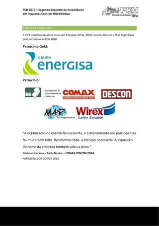  
    PCH 2010 – Segundo Encontro de Investidores  
    em Pequenas Centrais Hidrelétricas 

     

    Patrocínio e exposição 
    A VIEX americas agradece ao Grupo Energisa, Wirex, BRDE, Comax, Descon e Map Engenharia 
    pelo patrocínio ao PCH 2010. 

    Patrocínio Gold: 




                                                           

    Patrocínio: 




                                                                             
     

    “A organização do evento foi excelente, e o atendimento aos participantes 
    foi muito bem feito. Recebemos toda  a atenção necessária. A exposição 
    do nome da empresa também valeu a pena.” 
    Norimar Fracasso – Sócio Diretor – COMAX CONSTRUTORA 
    PATROCINADOR DO PCH 2010 

                                   




 
     
 