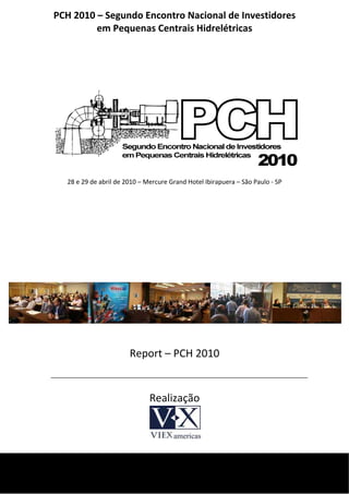 PCH 2010 – Segundo Encontro Nacional de Investidores 
             em Pequenas Centrais Hidrelétricas 
 
 

 

                                            




                                                                                     

      28 e 29 de abril de 2010 – Mercure Grand Hotel Ibirapuera – São Paulo ‐ SP 

                                            
                                            
                                            
                                                                                     




                                                      
                           Report – PCH 2010 
                                                                       
                                  Realização                               
                                            
                                            

 
 