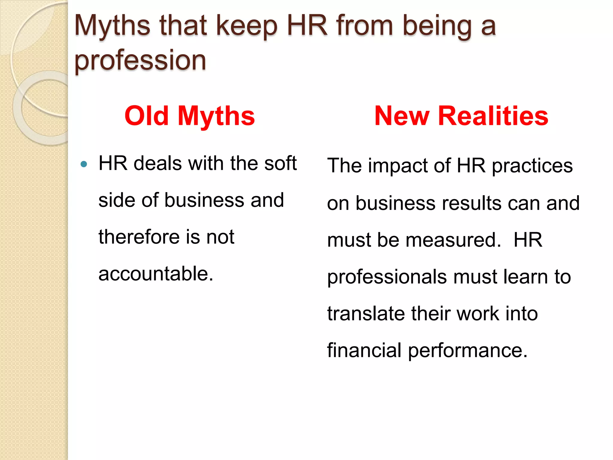 Old Myths
 HR deals with the soft
side of business and
therefore is not
accountable.
New Realities
The impact of HR practices
on business results can and
must be measured. HR
professionals must learn to
translate their work into
financial performance.
Myths that keep HR from being a
profession
 