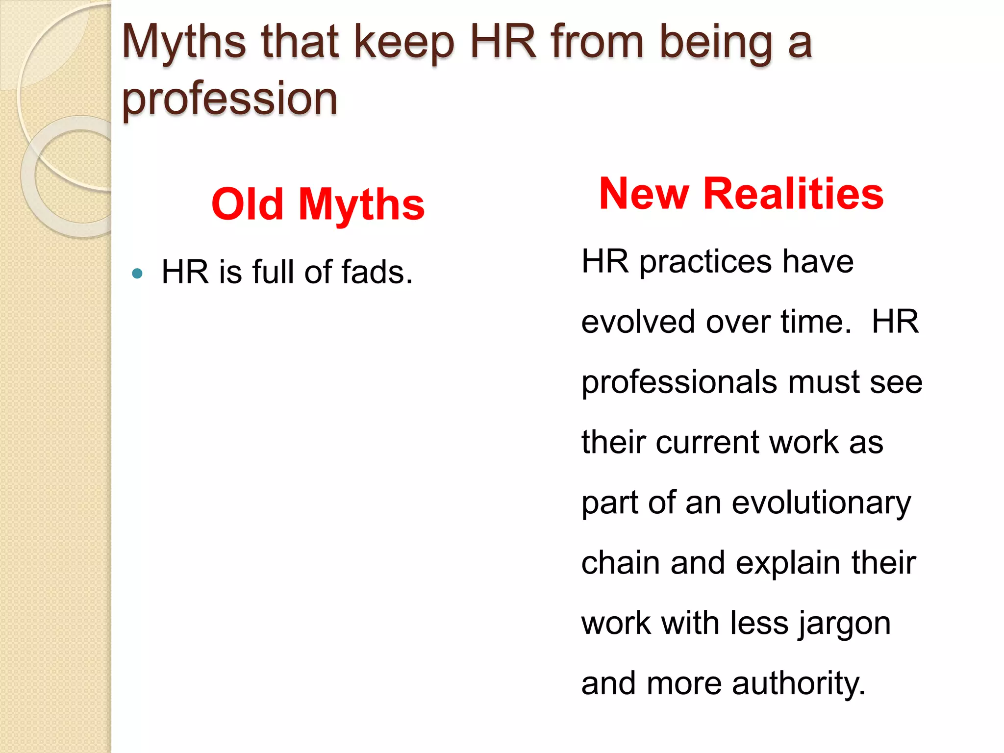 Old Myths
 HR is full of fads.
New Realities
HR practices have
evolved over time. HR
professionals must see
their current work as
part of an evolutionary
chain and explain their
work with less jargon
and more authority.
Myths that keep HR from being a
profession
 
